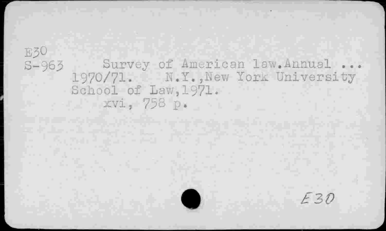 ﻿EJO
S-963 Survey of American law.Annual .. 1970/71.	N.Y.,New Yonc University
School of Law,1971.
xvi, 758 p.
£3#